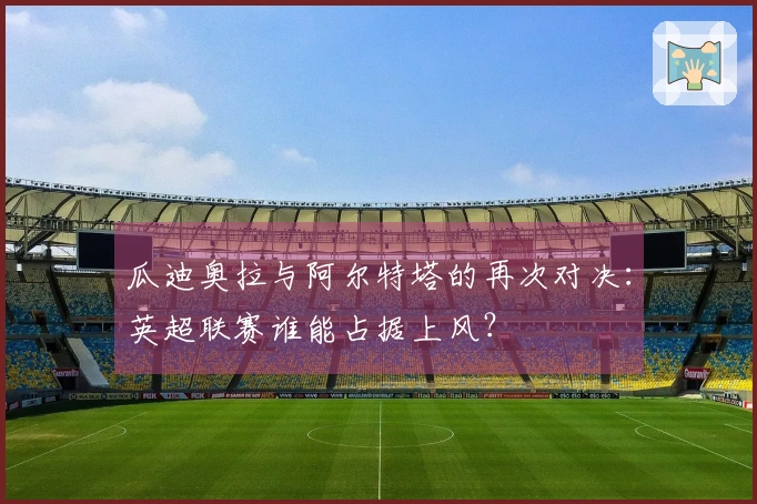 瓜迪奥拉与阿尔特塔的再次对决：英超联赛谁能占据上风？