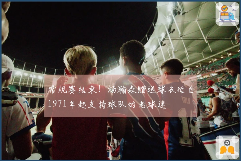 常规赛结束！杨瀚森赠送球衣给自1971年起支持球队的老球迷