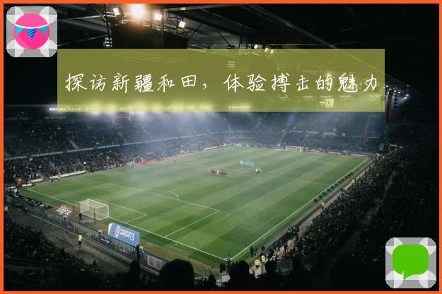 探访新疆和田，体验搏击的魅力