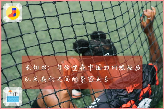 米切尔：与哈登在中国的训练经历以及我们之间的紧密关系