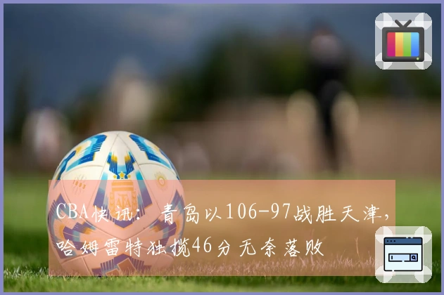 CBA快讯：青岛以106-97战胜天津，哈姆雷特独揽46分无奈落败