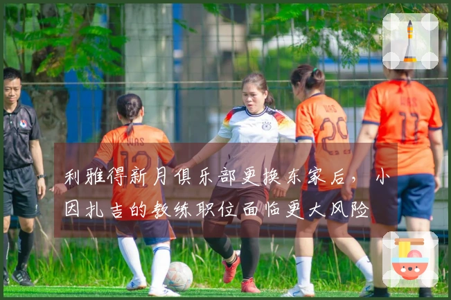 利雅得新月俱乐部更换东家后，小因扎吉的教练职位面临更大风险