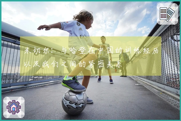 米切尔：与哈登在中国的训练经历以及我们之间的紧密关系