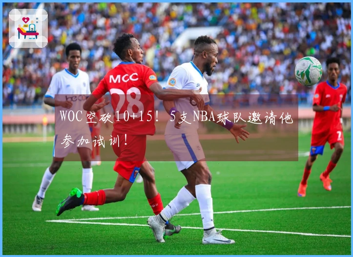 WOC空砍10+15！5支NBA球队邀请他参加试训！