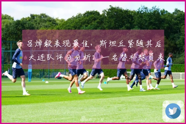 吕焯毅表现最佳，斯坦丘紧随其后 大连队评分分析：一名替补球员表现出色，两位球员评分合格