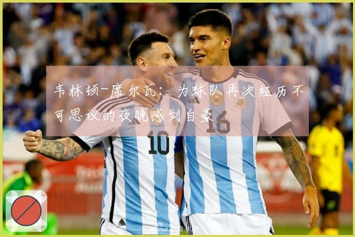 韦林顿-席尔瓦：为球队再次经历不可思议的夜晚感到自豪