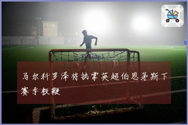 马尔科罗泽将执掌英超伯恩茅斯下赛季教鞭